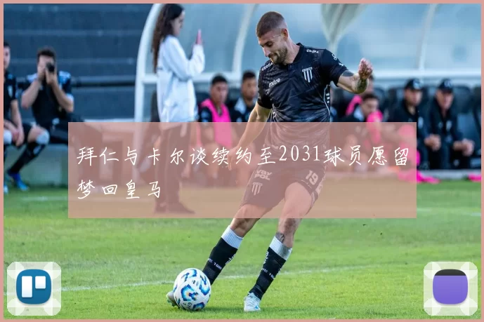 拜仁与卡尔谈续约至2031球员愿留梦回皇马