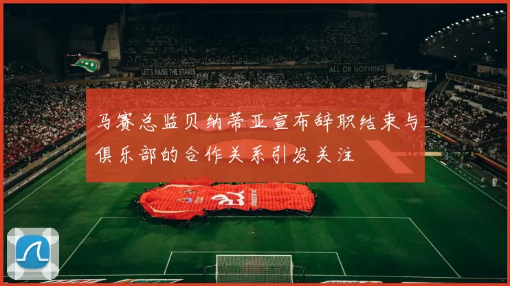 马赛总监贝纳蒂亚宣布辞职结束与俱乐部的合作关系引发关注