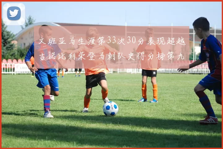 文班亚马生涯第33次30分表现超越吉诺比利荣登马刺队史得分榜第九位